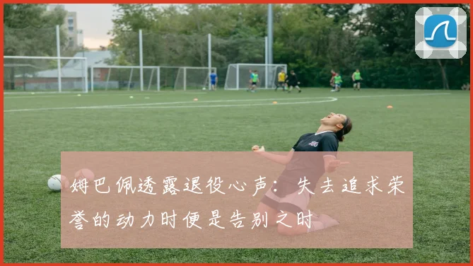 姆巴佩透露退役心声：失去追求荣誉的动力时便是告别之时