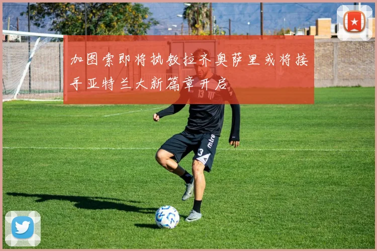加图索即将执教拉齐奥萨里或将接手亚特兰大新篇章开启