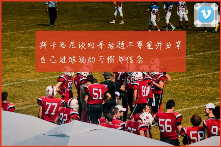 斯卡洛尼谈对手话题不尊重并分享自己进球场的习惯与信念