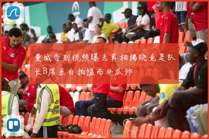 曼城告别视频曝光真相揭晓竟是队长B席亲自拍摄而非瓜帅