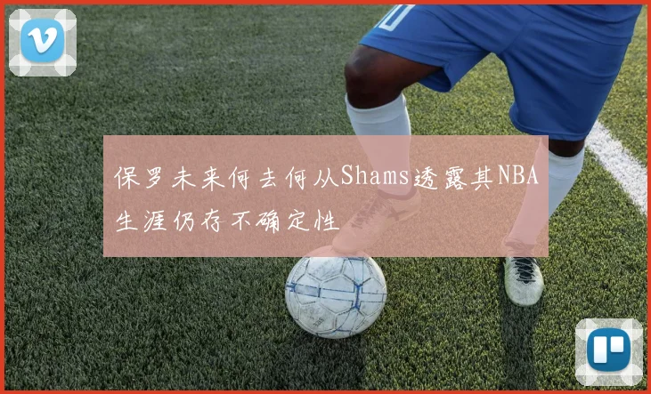 保罗未来何去何从Shams透露其NBA生涯仍存不确定性