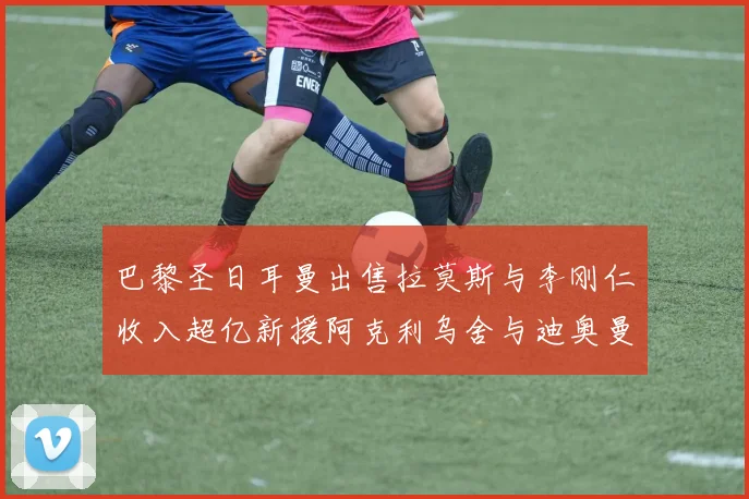 巴黎圣日耳曼出售拉莫斯与李刚仁收入超亿新援阿克利乌舍与迪奥曼德即将加盟