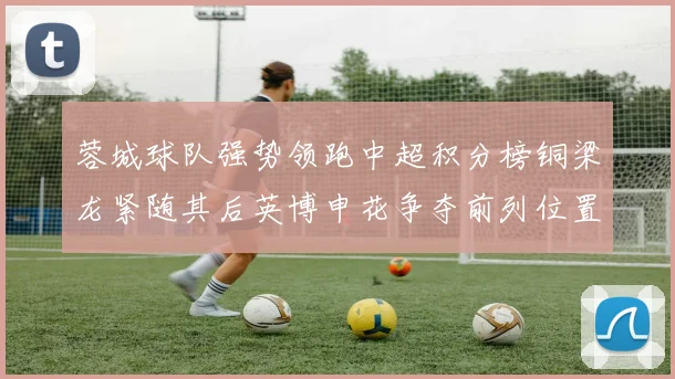 蓉城球队强势领跑中超积分榜铜梁龙紧随其后英博申花争夺前列位置
