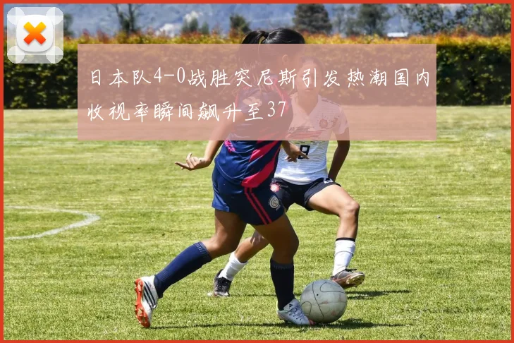 日本队4-0战胜突尼斯引发热潮国内收视率瞬间飙升至37