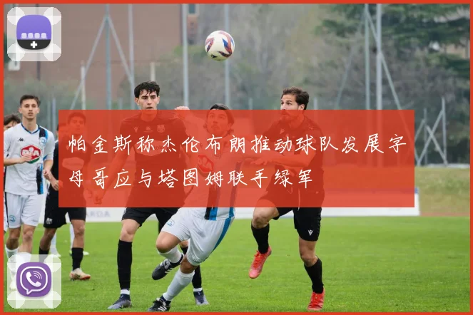帕金斯称杰伦布朗推动球队发展字母哥应与塔图姆联手绿军