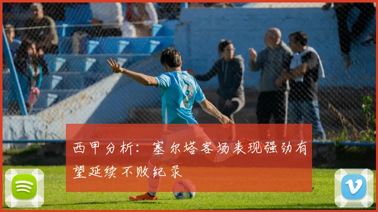 西甲分析：塞尔塔客场表现强劲有望延续不败纪录