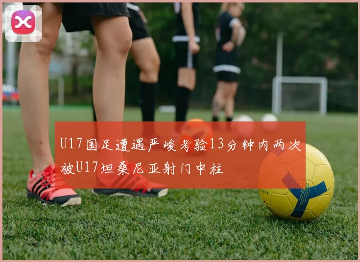 U17国足遭遇严峻考验13分钟内两次被U17坦桑尼亚射门中柱