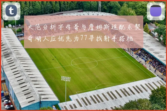 大范分析字母哥与詹姆斯适配东契奇湖人应优先为77寻找射手搭档