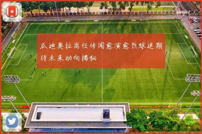 瓜迪奥拉离任传闻愈演愈烈球迷期待未来动向揭秘