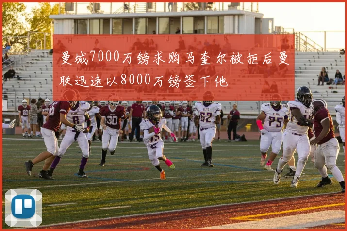 曼城7000万镑求购马奎尔被拒后曼联迅速以8000万镑签下他