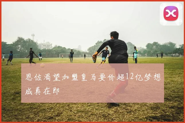 恩佐渴望加盟皇马要价超12亿梦想成真在即
