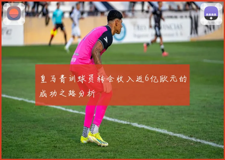 皇马青训球员转会收入近6亿欧元的成功之路分析
