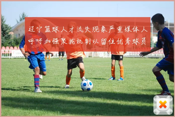 辽宁篮球人才流失现象严重媒体人呼吁加强聚拢机制以留住优秀球员