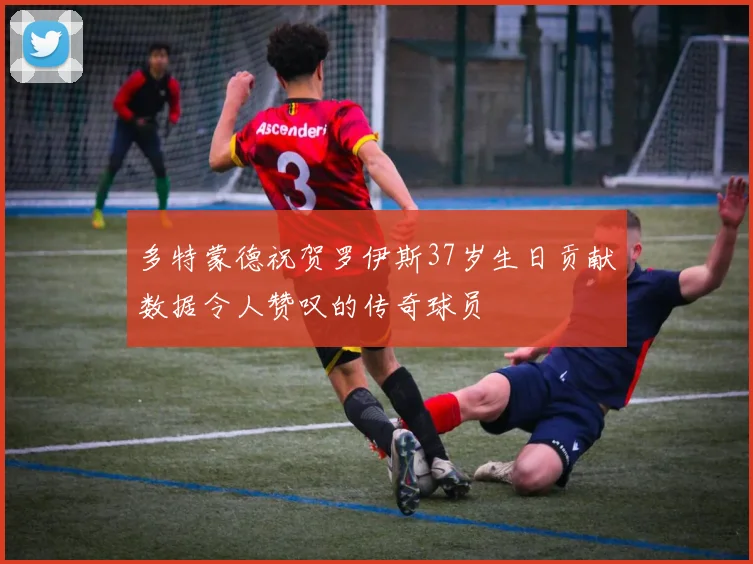 多特蒙德祝贺罗伊斯37岁生日贡献数据令人赞叹的传奇球员