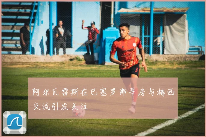 阿尔瓦雷斯在巴塞罗那寻房与梅西交流引发关注