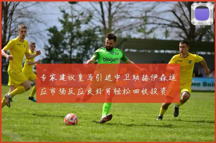 专家建议皇马引进中卫助赫伊森适应市场反应良好可轻松回收投资