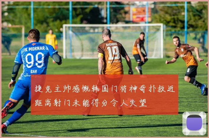 捷克主帅感慨韩国门将神奇扑救近距离射门未能得分令人失望