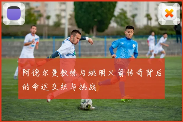 阿德尔曼教练与姚明火箭传奇背后的命运交织与挑战