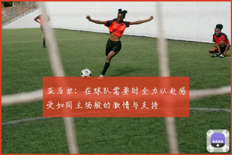 亚马尔：在球队需要时全力以赴感受如同主场般的激情与支持